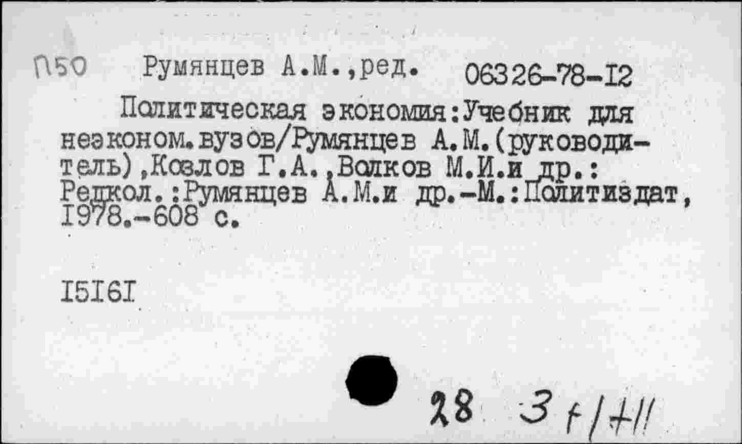 ﻿Румянцев А.М.,ред. 06326-78-12
Политическая экономия:Учебник для неэконом, вузов/Румянцев А. М. (руководи-тель) »Козлов Г.А. .Волков М.И.йдр.: Редкол. ‘.Румянцев А.М.и др.-М.: Политиздат, 1978.-608 с.
15161
